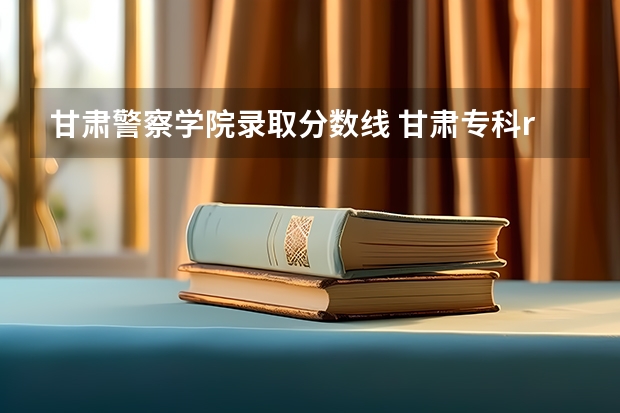 甘肃警察学院录取分数线 甘肃专科r段院校最低投档线2023年