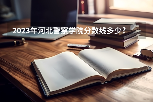 2023年河北警察学院分数线多少?