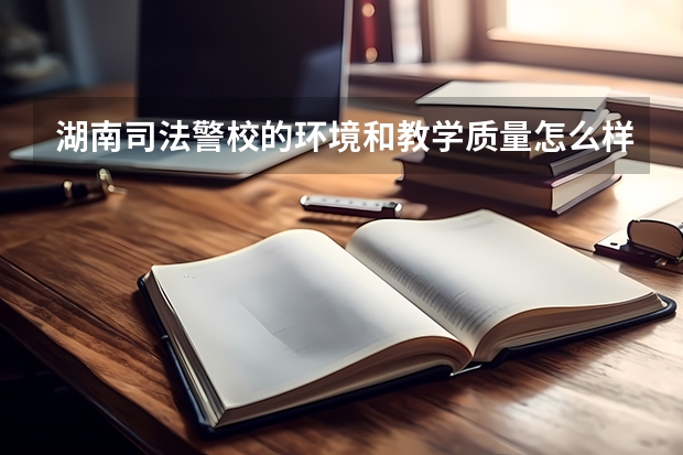 湖南司法警校的环境和教学质量怎么样 专升本的机会大不大入警率高不高？
