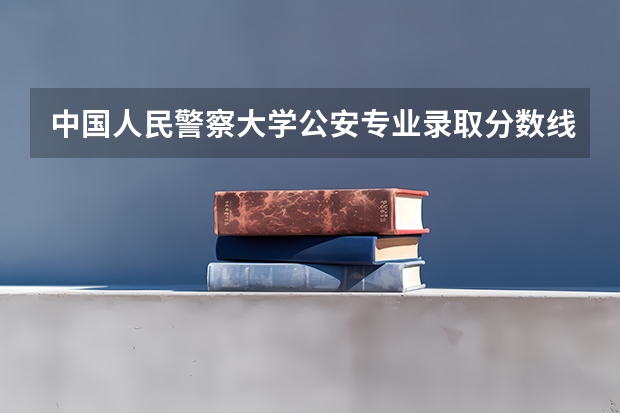 中国人民警察大学公安专业录取分数线 北京公安大学研究生分数线