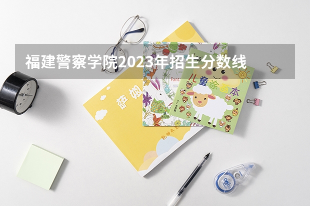 福建警察学院2023年招生分数线 福建警察学院福建录取分数线