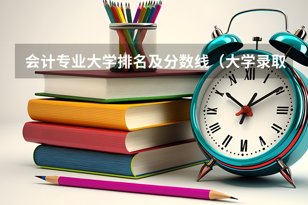 会计专业大学排名及分数线（大学录取分数线及排名）