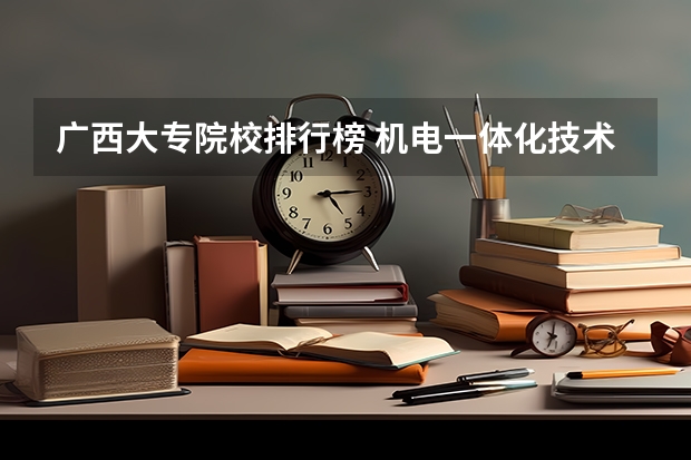 广西大专院校排行榜 机电一体化技术专业大学排名及录取分数线2023年高考参考