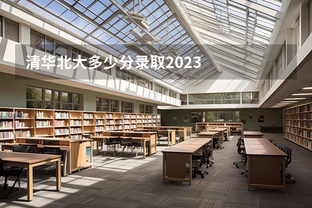 清华北大多少分录取2023