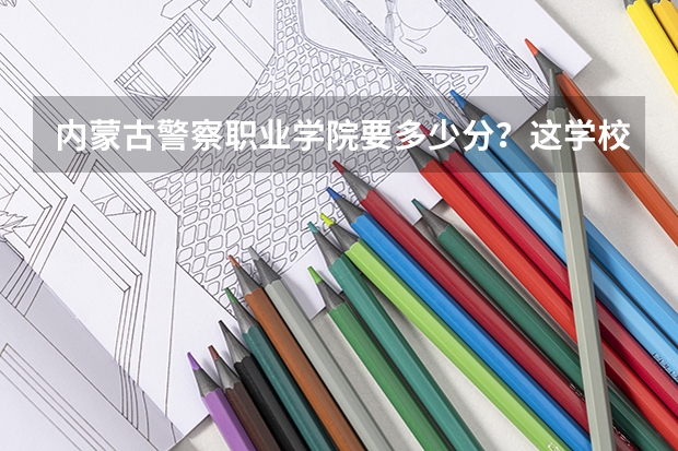 内蒙古警察职业学院要多少分？这学校好吗？