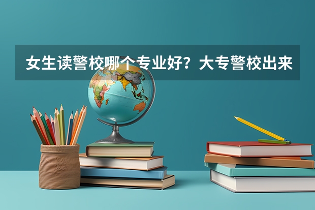 女生读警校哪个专业好？大专警校出来能当正规警察吗？