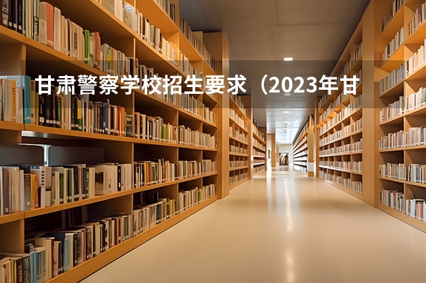 甘肃警察学校招生要求（2023年甘肃r段录取院校及分数线）
