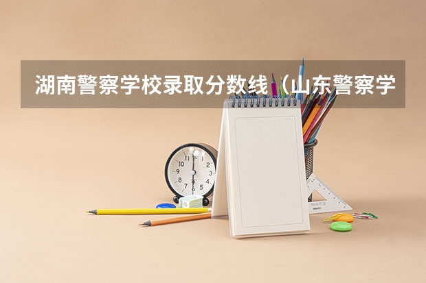 湖南警察学校录取分数线（山东警察学院分数线）