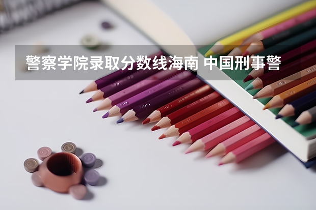 警察学院录取分数线海南 中国刑事警察学院录取线女生