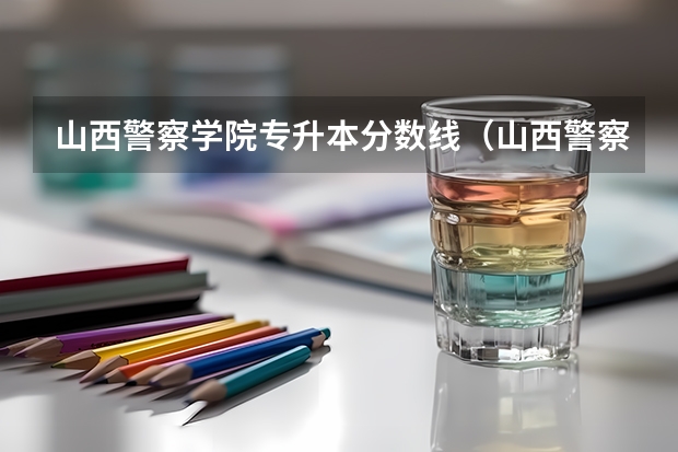 山西警察学院专升本分数线（山西警察学院分数线）