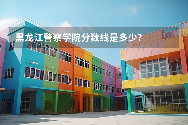 黑龙江警察学院分数线是多少？