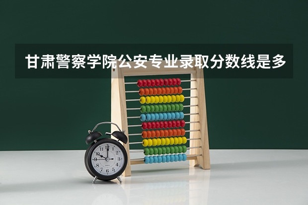 甘肃警察学院公安专业录取分数线是多少？