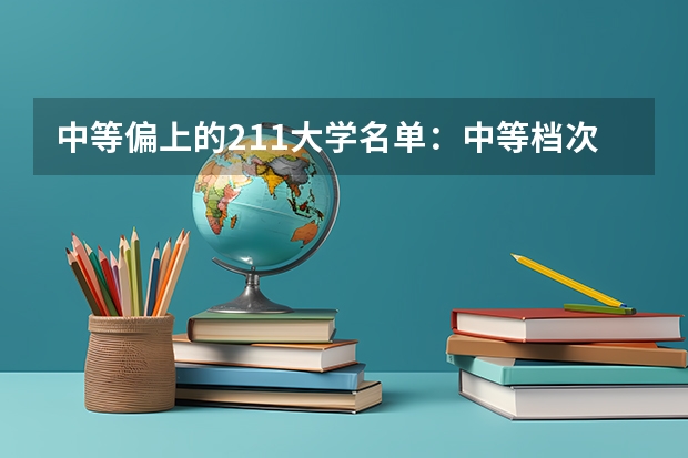 中等偏上的211大学名单：中等档次的211高校分别都有哪些？