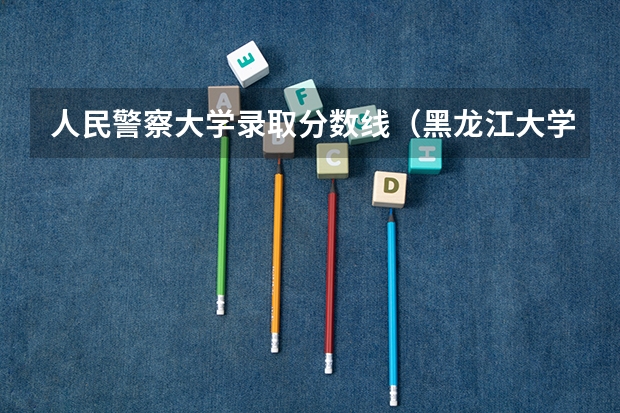 人民警察大学录取分数线(黑龙江大学法学录取分数线2023年)