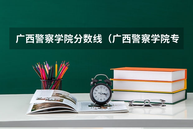 广西警察学院分数线（广西警察学院专科分数线）