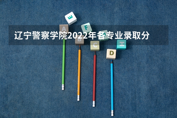 辽宁警察学院2022年各专业录取分数线（辽宁警察学院2023年招生录取线?）