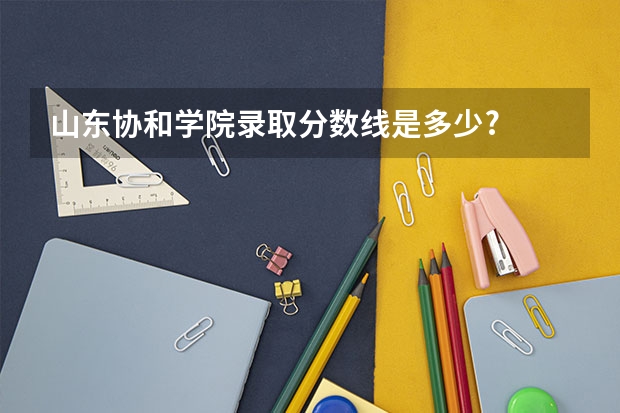 山东协和学院录取分数线是多少?