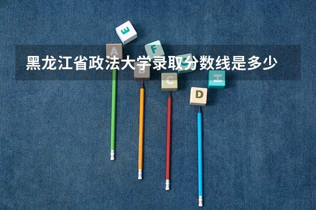 黑龙江省政法大学录取分数线是多少