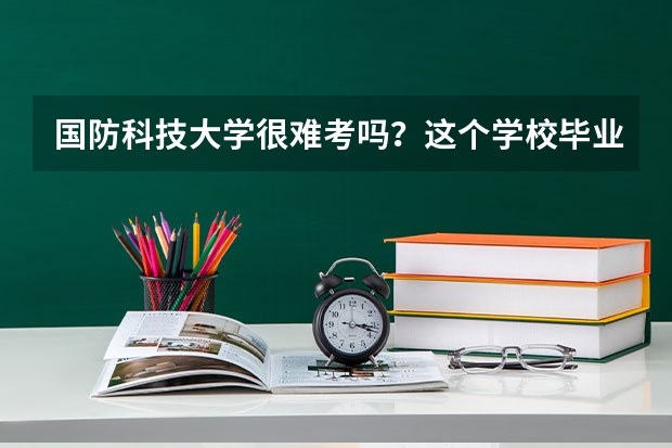 国防科技大学很难考吗？这个学校毕业的学生可以干什么？
