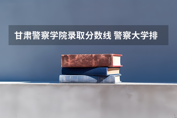 甘肃警察学院录取分数线 警察大学排名及分数线