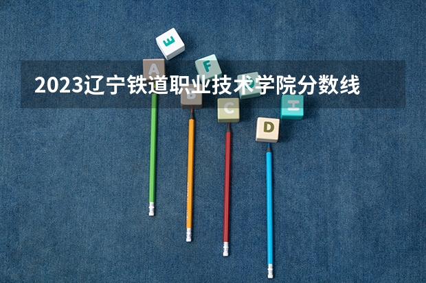 2023辽宁铁道职业技术学院分数线 武汉专科学校分数线2023