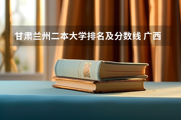 甘肃兰州二本大学排名及分数线 广西公办二本大学排名及分数线