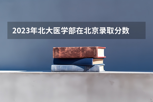2023年北大医学部在北京录取分数线为多少？