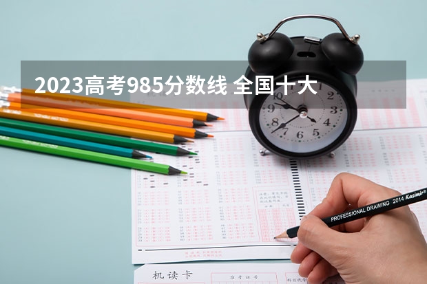2023高考985分数线 全国十大名校各分数录取线