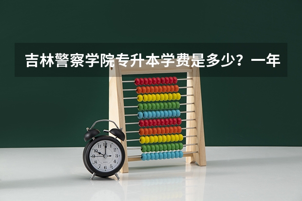 吉林警察学院专升本学费是多少？一年多少？