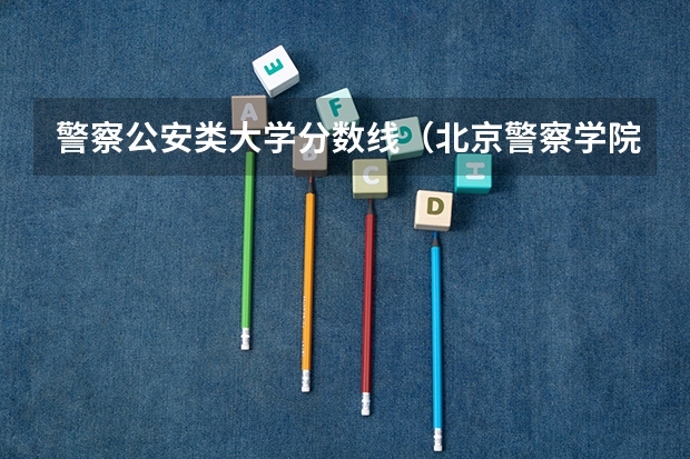 警察公安类大学分数线（北京警察学院分数线）