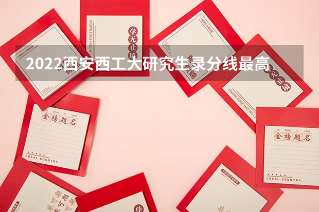 2022西安西工大研究生录分线最高分多少？