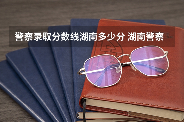 警察录取分数线湖南多少分 湖南警察学院高考分数线