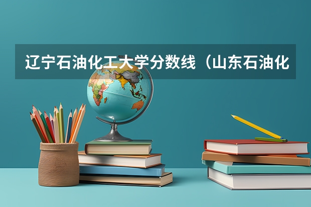 辽宁石油化工大学分数线(山东石油化工学院录取分数线)