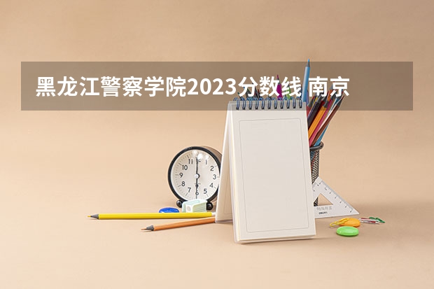黑龙江警察学院2023分数线 南京警察学院2023年招生分数线介绍