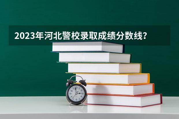2023年河北警校录取成绩分数线？ 石家庄警校招生条件分数