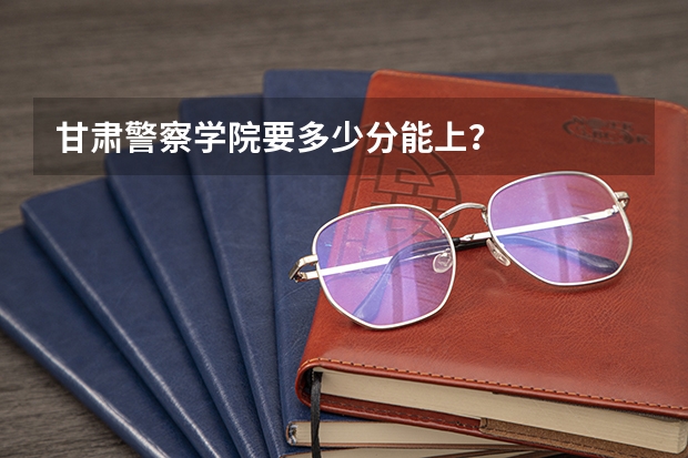 甘肃警察学院要多少分能上？