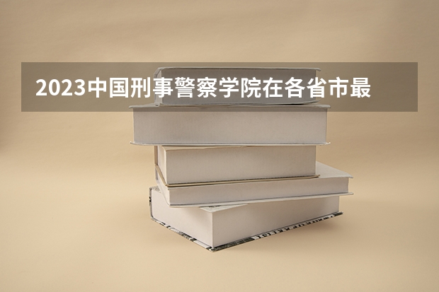 2023中国刑事警察学院在各省市最低录取位次（新疆警察学院录取分数线）