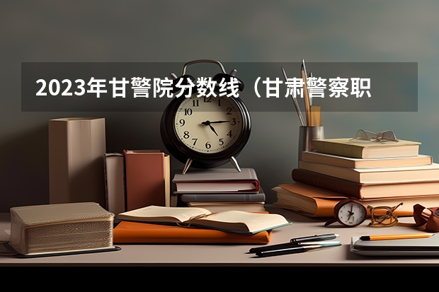 2023年甘警院分数线（甘肃警察职业学院分数线）