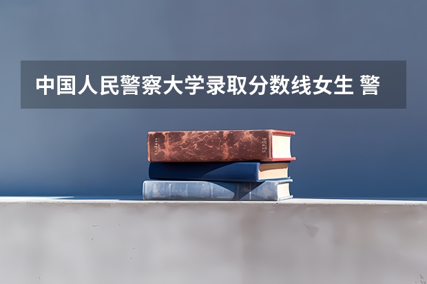 中国人民警察大学录取分数线女生 警察公安类大学分数线