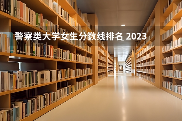 警察类大学女生分数线排名 2023年各省高考警察院校录取分数线一览表