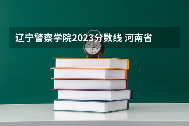 辽宁警察学院2023分数线 河南省警察学校录取分数线