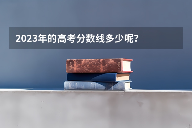 2023年的高考分数线多少呢？