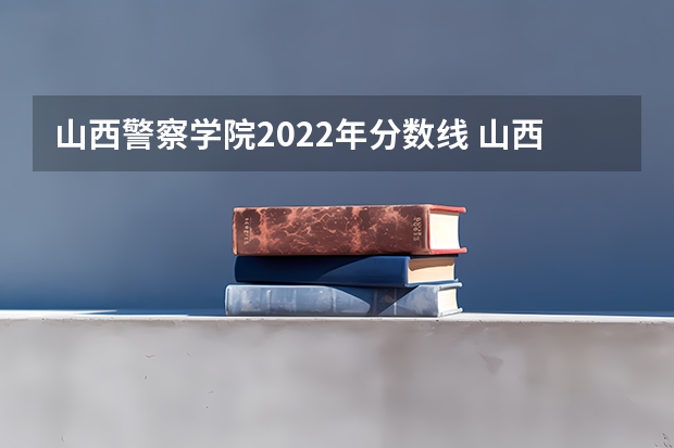 山西警察学院2022年分数线 山西警察学院2023年分数线