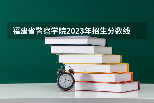 福建省警察学院2023年招生分数线（2023年各省高考警察院校录取分数线一览表）