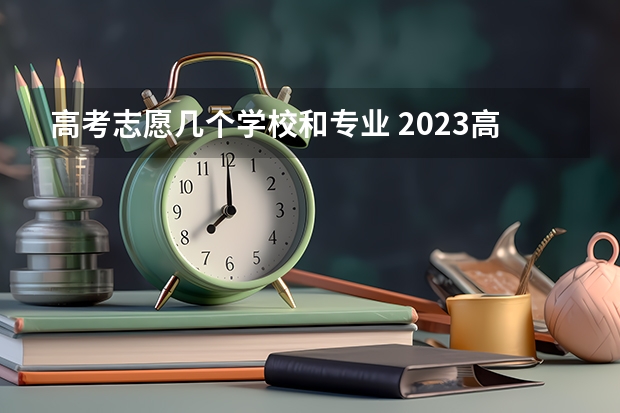 高考志愿几个学校和专业 2023高考志愿填报能填几个学校