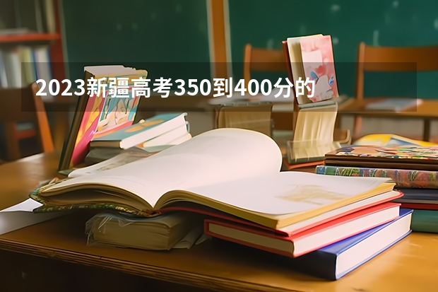 2023新疆高考350到400分的二本大学及排名 新疆高考志愿填报