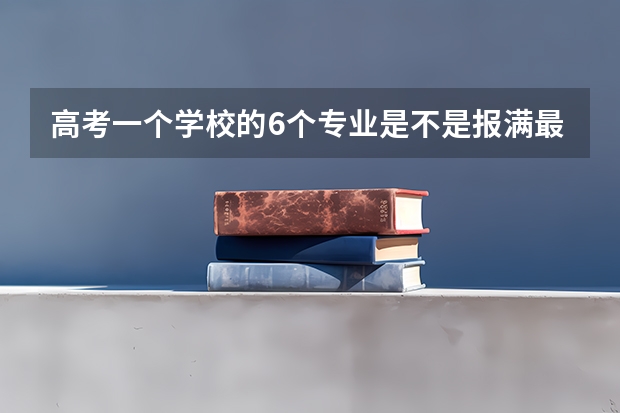 高考一个学校的6个专业是不是报满最好?(高考填志愿时可以填几个学校(二本),一个学校可以报几个专业?)