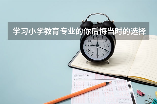 学习小学教育专业的你后悔当时的选择吗？ 对高考志愿填报相关专业的同学有什么建议？