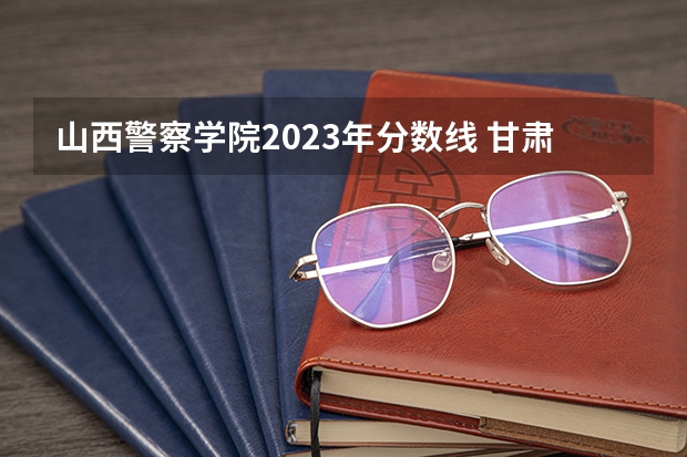 山西警察学院2023年分数线 甘肃警察学院录取分数线公安专业