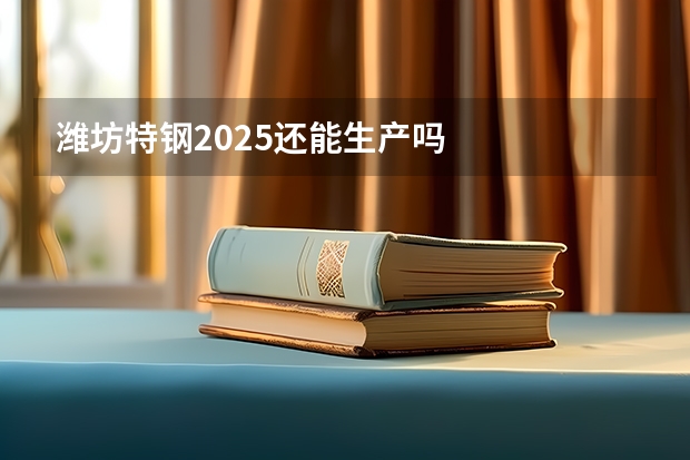 潍坊特钢2025还能生产吗